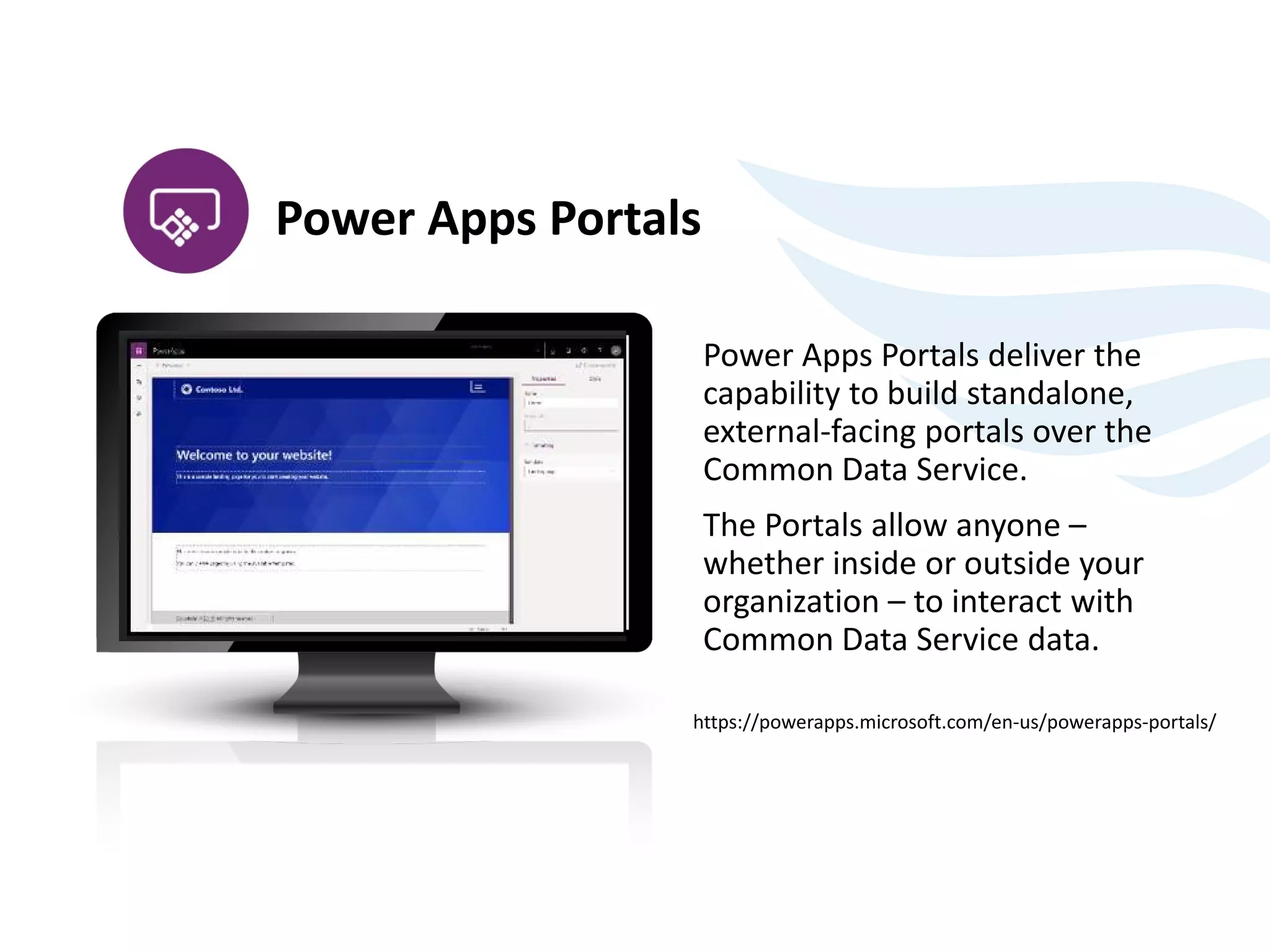 Power Apps Portals deliver the
capability to build standalone,
external-facing portals over the
Common Data Service.
The Portals allow anyone –
whether inside or outside your
organization – to interact with
Common Data Service data.
https://powerapps.microsoft.com/en-us/powerapps-portals/
Power Apps Portals
 