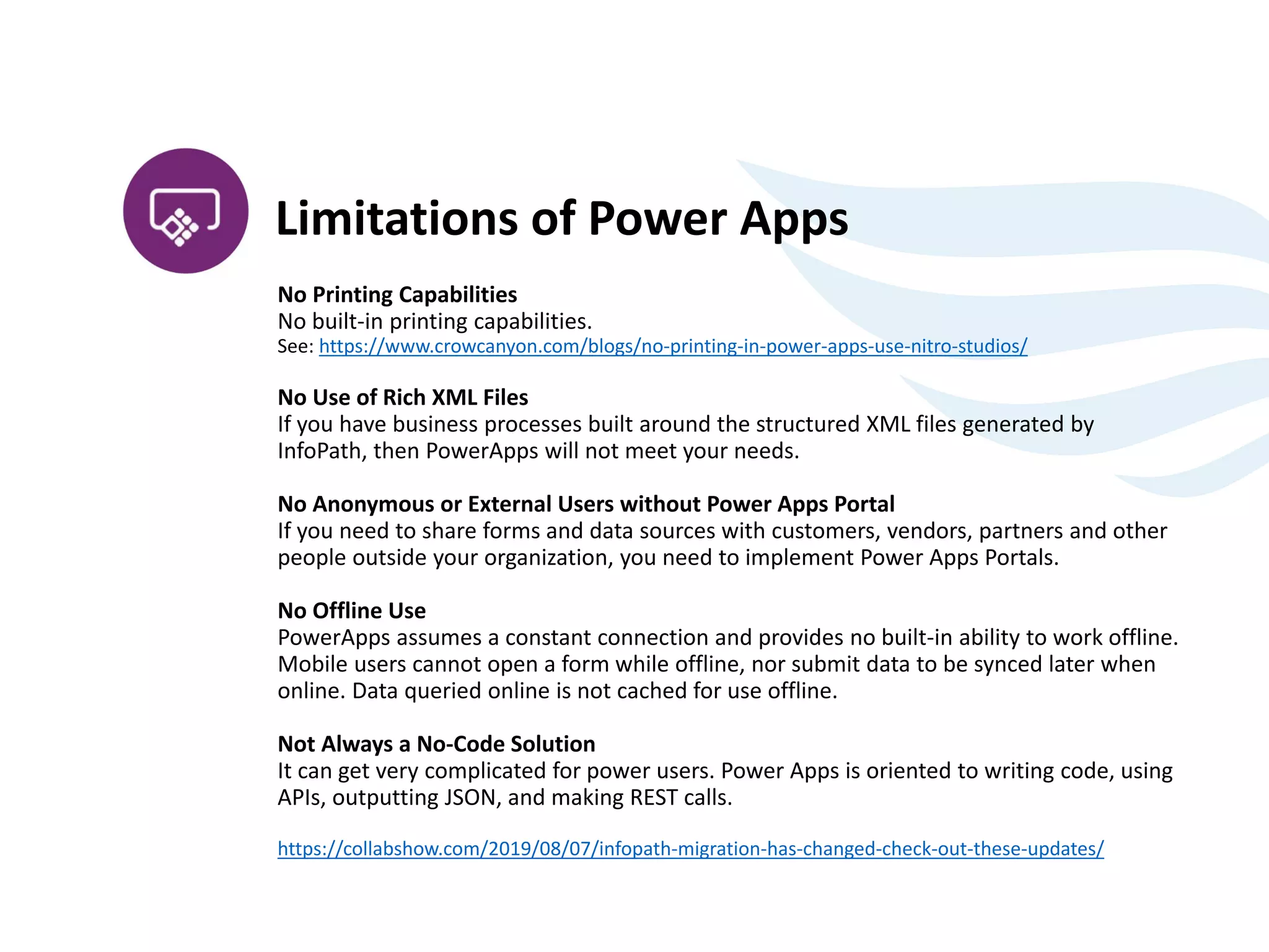 No Printing Capabilities
No built-in printing capabilities.
See: https://www.crowcanyon.com/blogs/no-printing-in-power-apps-use-nitro-studios/
No Use of Rich XML Files
If you have business processes built around the structured XML files generated by
InfoPath, then PowerApps will not meet your needs.
No Anonymous or External Users without Power Apps Portal
If you need to share forms and data sources with customers, vendors, partners and other
people outside your organization, you need to implement Power Apps Portals.
No Offline Use
PowerApps assumes a constant connection and provides no built-in ability to work offline.
Mobile users cannot open a form while offline, nor submit data to be synced later when
online. Data queried online is not cached for use offline.
Not Always a No-Code Solution
It can get very complicated for power users. Power Apps is oriented to writing code, using
APIs, outputting JSON, and making REST calls.
https://collabshow.com/2019/08/07/infopath-migration-has-changed-check-out-these-updates/
Limitations of Power Apps
 