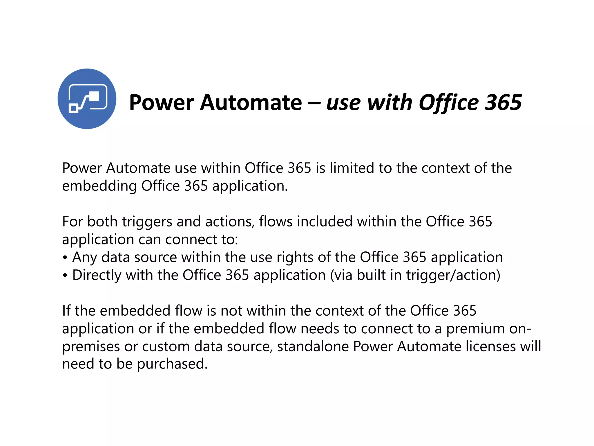 Power Automate – use with Office 365
Power Automate use within Office 365 is limited to the context of the
embedding Office 365 application.
For both triggers and actions, flows included within the Office 365
application can connect to:
• Any data source within the use rights of the Office 365 application
• Directly with the Office 365 application (via built in trigger/action)
If the embedded flow is not within the context of the Office 365
application or if the embedded flow needs to connect to a premium on-
premises or custom data source, standalone Power Automate licenses will
need to be purchased.
 
