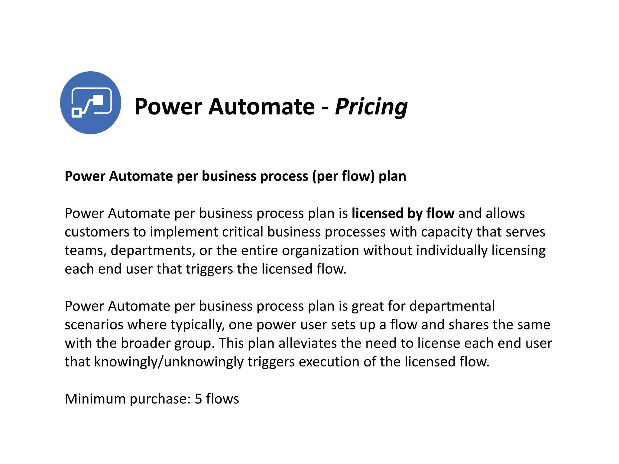 Power Automate - Pricing
Power Automate per business process (per flow) plan
Power Automate per business process plan is licensed by flow and allows
customers to implement critical business processes with capacity that serves
teams, departments, or the entire organization without individually licensing
each end user that triggers the licensed flow.
Power Automate per business process plan is great for departmental
scenarios where typically, one power user sets up a flow and shares the same
with the broader group. This plan alleviates the need to license each end user
that knowingly/unknowingly triggers execution of the licensed flow.
Minimum purchase: 5 flows
 