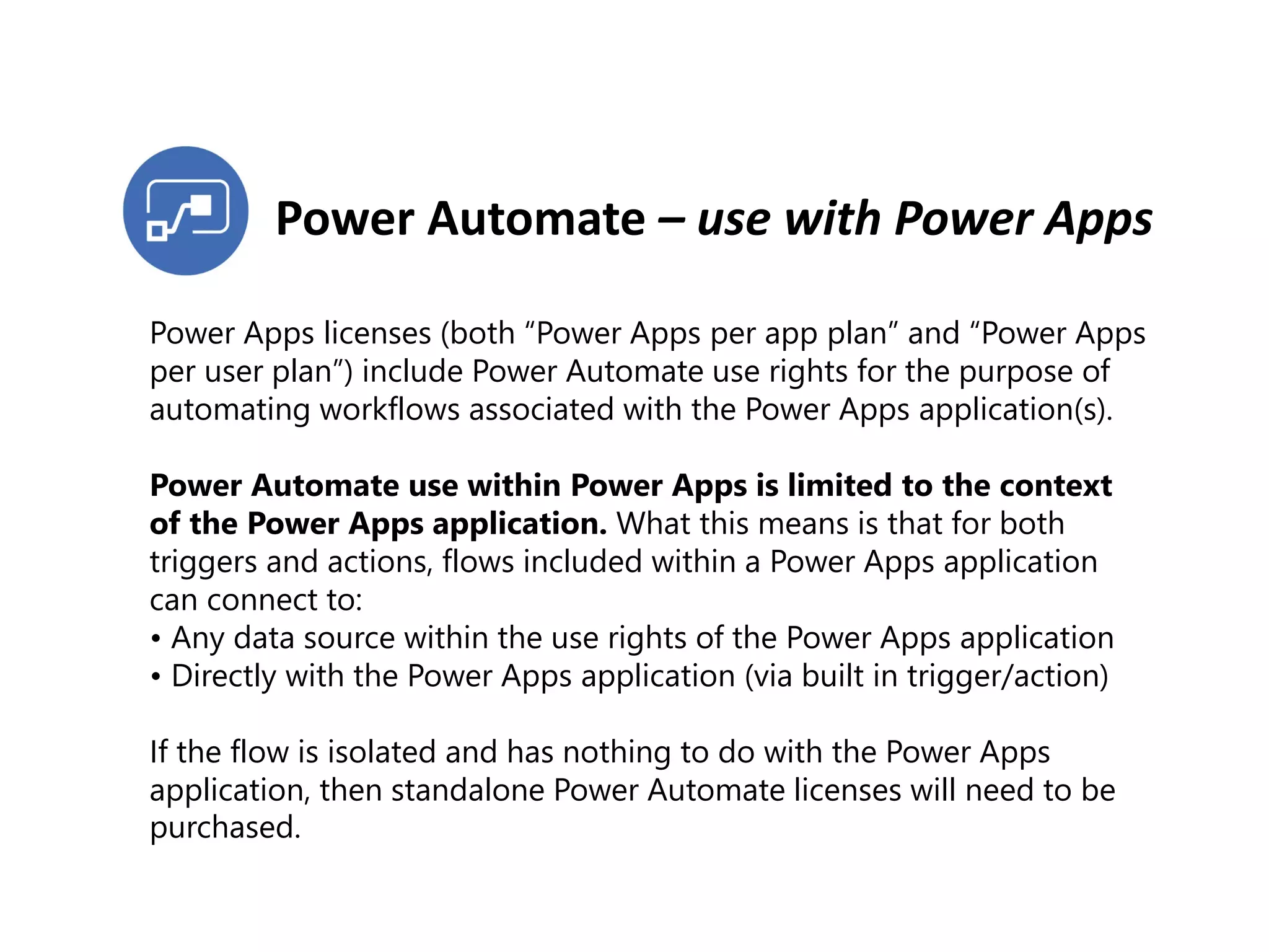 Power Automate – use with Power Apps
Power Apps licenses (both “Power Apps per app plan” and “Power Apps
per user plan”) include Power Automate use rights for the purpose of
automating workflows associated with the Power Apps application(s).
Power Automate use within Power Apps is limited to the context
of the Power Apps application. What this means is that for both
triggers and actions, flows included within a Power Apps application
can connect to:
• Any data source within the use rights of the Power Apps application
• Directly with the Power Apps application (via built in trigger/action)
If the flow is isolated and has nothing to do with the Power Apps
application, then standalone Power Automate licenses will need to be
purchased.
 