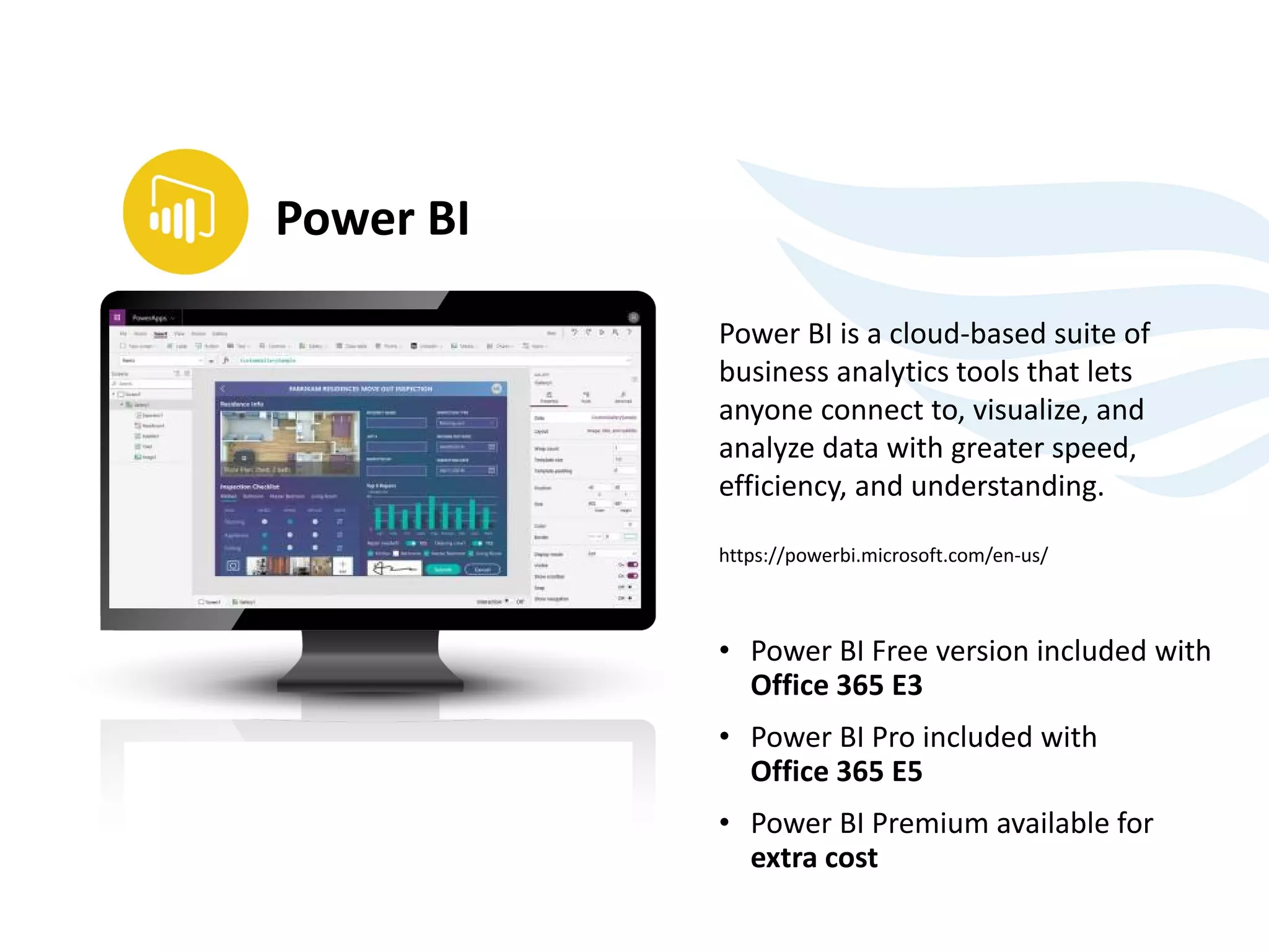 Power BI is a cloud-based suite of
business analytics tools that lets
anyone connect to, visualize, and
analyze data with greater speed,
efficiency, and understanding.
https://powerbi.microsoft.com/en-us/
• Power BI Free version included with
Office 365 E3
• Power BI Pro included with
Office 365 E5
• Power BI Premium available for
extra cost
Power BI
 