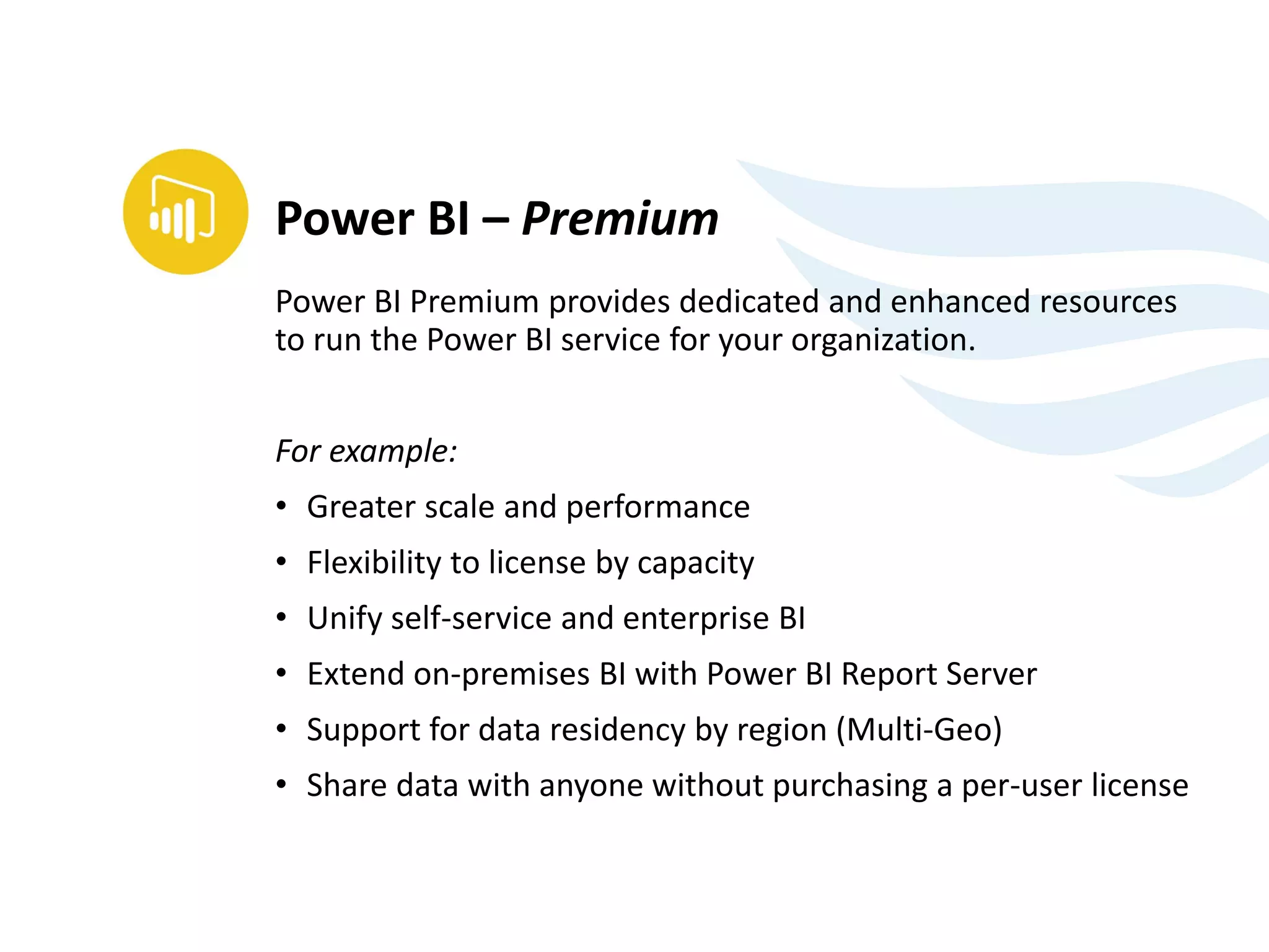 Power BI Premium provides dedicated and enhanced resources
to run the Power BI service for your organization.
For example:
• Greater scale and performance
• Flexibility to license by capacity
• Unify self-service and enterprise BI
• Extend on-premises BI with Power BI Report Server
• Support for data residency by region (Multi-Geo)
• Share data with anyone without purchasing a per-user license
Power BI – Premium
 