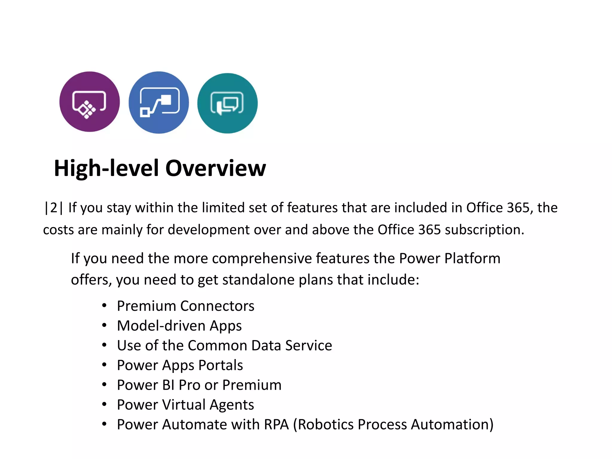 If you need the more comprehensive features the Power Platform
offers, you need to get standalone plans that include:
• Premium Connectors
• Model-driven Apps
• Use of the Common Data Service
• Power Apps Portals
• Power BI Pro or Premium
• Power Virtual Agents
• Power Automate with RPA (Robotics Process Automation)
|2| If you stay within the limited set of features that are included in Office 365, the
costs are mainly for development over and above the Office 365 subscription.
High-level Overview
 