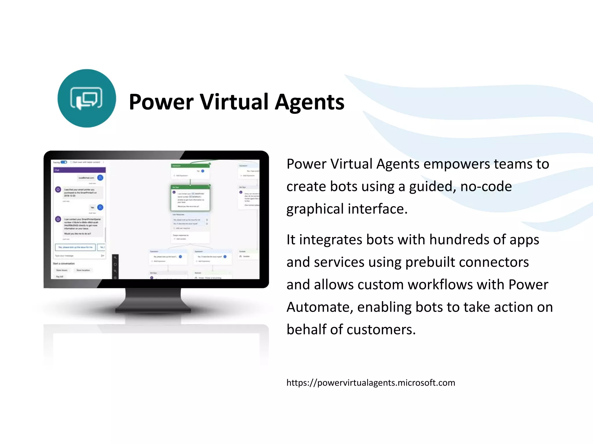 Power Virtual Agents empowers teams to
create bots using a guided, no-code
graphical interface.
It integrates bots with hundreds of apps
and services using prebuilt connectors
and allows custom workflows with Power
Automate, enabling bots to take action on
behalf of customers.
https://powervirtualagents.microsoft.com
Power Virtual Agents
 