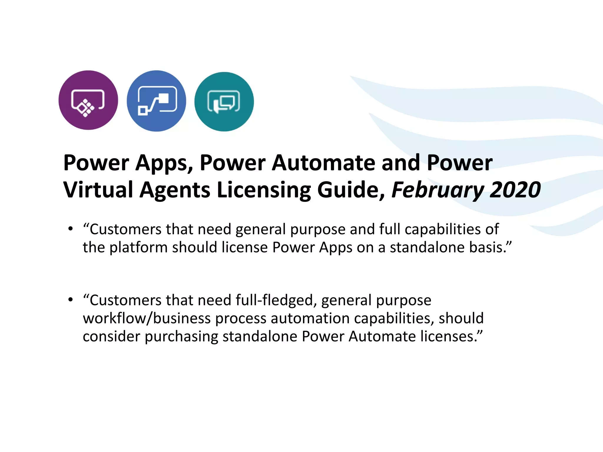 Power Apps, Power Automate and Power
Virtual Agents Licensing Guide, February 2020
• “Customers that need general purpose and full capabilities of
the platform should license Power Apps on a standalone basis.”
• “Customers that need full-fledged, general purpose
workflow/business process automation capabilities, should
consider purchasing standalone Power Automate licenses.”
 