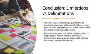 Conclusion: Limitations
vs Delimitations
• Whether you’re conducting a quantitative or
qualitative study, you will (hopefully!) have chosen
your research design because it is well suited to the
questions you’re hoping to answer.
• Because these questions define the boundaries or
scope of your project and thus point to its
delimitations, your research design itself will also
be related to these delimitations.
 