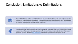 Conclusion: Limitations vs Delimitations
Research limitations and research delimitations are related in that they both refer to “limits” within
a study. But, they are distinctly different. Limitations reflect the shortcomings of your study, based
on practical or theoretical constraints that you faced.
Contrasted to that, delimitations reflect the choices that you made in terms of the focus and scope
of your research aims and research questions. If you want to learn more about research aims and
questions, you can check out this video post, where we unpack those concepts in detail.
 