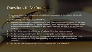 Questions to Ask Yourself
• As you are considering the limitations and delimitations of your project, it can be helpful to ask yourself a
few different questions.
• Questions to help point out your study’s limitations:
1. If I had an unlimited budget, unlimited amounts of time, access to all possible populations, and the ability
to manipulate as many variables as I wanted, how would I design my study differently to be better able to
answer the questions I want to answer? (The ways in which your study falls short of this will point to its
limitations.)
2. Are there design issues that get in the way of my being able to draw causal conclusions?
3. Are there sampling issues that get in the way of my being able to generalize my findings?
4. Are there issues related to the measures I’m using or the methods I’m using to collect data? Do I have
concerns about participants telling the truth or being able to provide accurate responses to my
questions?
5. Are there any other factors that might limit my study’s internal or external validity?
 