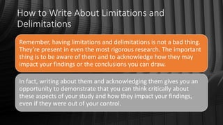 How to Write About Limitations and
Delimitations
Remember, having limitations and delimitations is not a bad thing.
They’re present in even the most rigorous research. The important
thing is to be aware of them and to acknowledge how they may
impact your findings or the conclusions you can draw.
In fact, writing about them and acknowledging them gives you an
opportunity to demonstrate that you can think critically about
these aspects of your study and how they impact your findings,
even if they were out of your control.
 