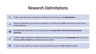 Research Delimitations
Alright, now that we’ve unpacked the limitations, let’s move on to the delimitations.
Research delimitations are similar to limitations in that they also “limit” the study, but their focus is
entirely different.
Specifically, the delimitations of a study refer to the scope of the research aims and research
questions.
In other words, delimitations reflect the choices you, as the researcher, intentionally make in terms of
what you will and won’t try to achieve with your study.
In other words, what your research aims and research questions will and won’t include.
 