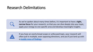 Research Delimitations
As we’ve spoken about many times before, it’s important to have a tight,
narrow focus for your research, so that you can dive deeply into your topic,
apply your energy to one specific area and develop meaningful insights.
If you have an overly broad scope or unfocused topic, your research will
often pull in multiple, even opposing directions, and you’ll just land up with
a muddy mess of findings.
 