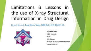 Limitations & Lessons in
the use of X-ray Structural
Information in Drug Design
Davis A.M. et.al., Drug Discov Today. 2008 Oct;13(19-20):831-41.
PRESENTED BY-
DILIP DARADE
PI/316
M.S. (Pharm)
DEPT.OF PHARMACOINFORMATICS
NIPER, HAJIPUR
1
 