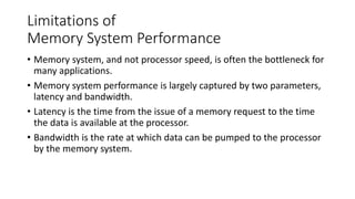 Limitations of
Memory System Performance
• Memory system, and not processor speed, is often the bottleneck for
many applications.
• Memory system performance is largely captured by two parameters,
latency and bandwidth.
• Latency is the time from the issue of a memory request to the time
the data is available at the processor.
• Bandwidth is the rate at which data can be pumped to the processor
by the memory system.
 