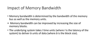 Impact of Memory Bandwidth
• Memory bandwidth is determined by the bandwidth of the memory
bus as well as the memory units.
• Memory bandwidth can be improved by increasing the size of
memory blocks.
• The underlying system takes l time units (where l is the latency of the
system) to deliver b units of data (where b is the block size).
 