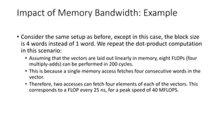 Impact of Memory Bandwidth: Example
• Consider the same setup as before, except in this case, the block size
is 4 words instead of 1 word. We repeat the dot-product computation
in this scenario:
• Assuming that the vectors are laid out linearly in memory, eight FLOPs (four
multiply-adds) can be performed in 200 cycles.
• This is because a single memory access fetches four consecutive words in the
vector.
• Therefore, two accesses can fetch four elements of each of the vectors. This
corresponds to a FLOP every 25 ns, for a peak speed of 40 MFLOPS.
 