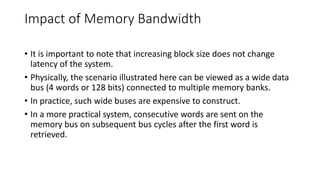 Impact of Memory Bandwidth
• It is important to note that increasing block size does not change
latency of the system.
• Physically, the scenario illustrated here can be viewed as a wide data
bus (4 words or 128 bits) connected to multiple memory banks.
• In practice, such wide buses are expensive to construct.
• In a more practical system, consecutive words are sent on the
memory bus on subsequent bus cycles after the first word is
retrieved.
 