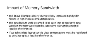 Impact of Memory Bandwidth
• The above examples clearly illustrate how increased bandwidth
results in higher peak computation rates.
• The data layouts were assumed to be such that consecutive data
words in memory were used by successive instructions (spatial
locality of reference).
• If we take a data-layout centric view, computations must be reordered
to enhance spatial locality of reference.
 