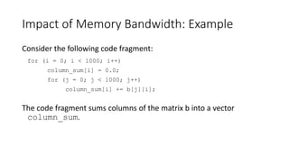 Impact of Memory Bandwidth: Example
Consider the following code fragment:
for (i = 0; i < 1000; i++)
column_sum[i] = 0.0;
for (j = 0; j < 1000; j++)
column_sum[i] += b[j][i];
The code fragment sums columns of the matrix b into a vector
column_sum.
 