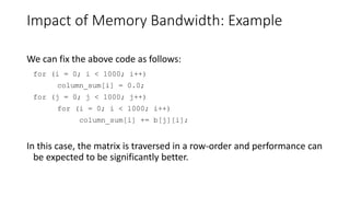 Impact of Memory Bandwidth: Example
We can fix the above code as follows:
for (i = 0; i < 1000; i++)
column_sum[i] = 0.0;
for (j = 0; j < 1000; j++)
for (i = 0; i < 1000; i++)
column_sum[i] += b[j][i];
In this case, the matrix is traversed in a row-order and performance can
be expected to be significantly better.
 