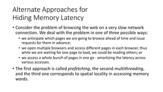 Alternate Approaches for
Hiding Memory Latency
• Consider the problem of browsing the web on a very slow network
connection. We deal with the problem in one of three possible ways:
• we anticipate which pages we are going to browse ahead of time and issue
requests for them in advance;
• we open multiple browsers and access different pages in each browser, thus
while we are waiting for one page to load, we could be reading others; or
• we access a whole bunch of pages in one go - amortizing the latency across
various accesses.
• The first approach is called prefetching, the second multithreading,
and the third one corresponds to spatial locality in accessing memory
words.
 