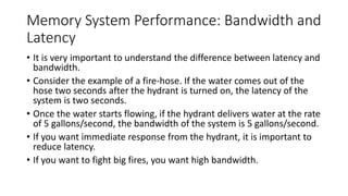 Memory System Performance: Bandwidth and
Latency
• It is very important to understand the difference between latency and
bandwidth.
• Consider the example of a fire-hose. If the water comes out of the
hose two seconds after the hydrant is turned on, the latency of the
system is two seconds.
• Once the water starts flowing, if the hydrant delivers water at the rate
of 5 gallons/second, the bandwidth of the system is 5 gallons/second.
• If you want immediate response from the hydrant, it is important to
reduce latency.
• If you want to fight big fires, you want high bandwidth.
 