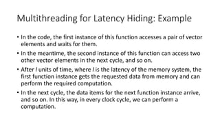 Multithreading for Latency Hiding: Example
• In the code, the first instance of this function accesses a pair of vector
elements and waits for them.
• In the meantime, the second instance of this function can access two
other vector elements in the next cycle, and so on.
• After l units of time, where l is the latency of the memory system, the
first function instance gets the requested data from memory and can
perform the required computation.
• In the next cycle, the data items for the next function instance arrive,
and so on. In this way, in every clock cycle, we can perform a
computation.
 