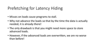 Prefetching for Latency Hiding
• Misses on loads cause programs to stall.
• Why not advance the loads so that by the time the data is actually
needed, it is already there!
• The only drawback is that you might need more space to store
advanced loads.
• However, if the advanced loads are overwritten, we are no worse
than before!
 