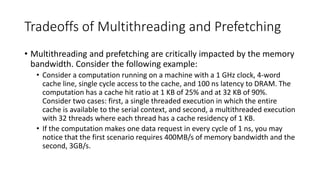 Tradeoffs of Multithreading and Prefetching
• Multithreading and prefetching are critically impacted by the memory
bandwidth. Consider the following example:
• Consider a computation running on a machine with a 1 GHz clock, 4-word
cache line, single cycle access to the cache, and 100 ns latency to DRAM. The
computation has a cache hit ratio at 1 KB of 25% and at 32 KB of 90%.
Consider two cases: first, a single threaded execution in which the entire
cache is available to the serial context, and second, a multithreaded execution
with 32 threads where each thread has a cache residency of 1 KB.
• If the computation makes one data request in every cycle of 1 ns, you may
notice that the first scenario requires 400MB/s of memory bandwidth and the
second, 3GB/s.
 