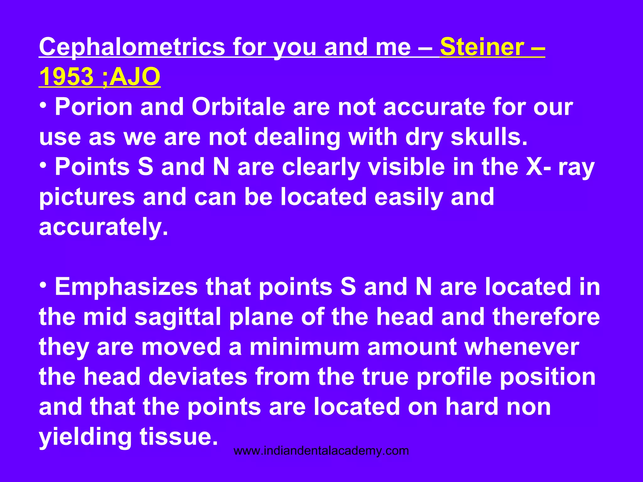 Cephalometrics for you and me – Steiner –
1953 ;AJO
• Porion and Orbitale are not accurate for our
use as we are not dealing with dry skulls.
• Points S and N are clearly visible in the X- ray
pictures and can be located easily and
accurately.
• Emphasizes that points S and N are located in
the mid sagittal plane of the head and therefore
they are moved a minimum amount whenever
the head deviates from the true profile position
and that the points are located on hard non
yielding tissue. www.indiandentalacademy.com
 