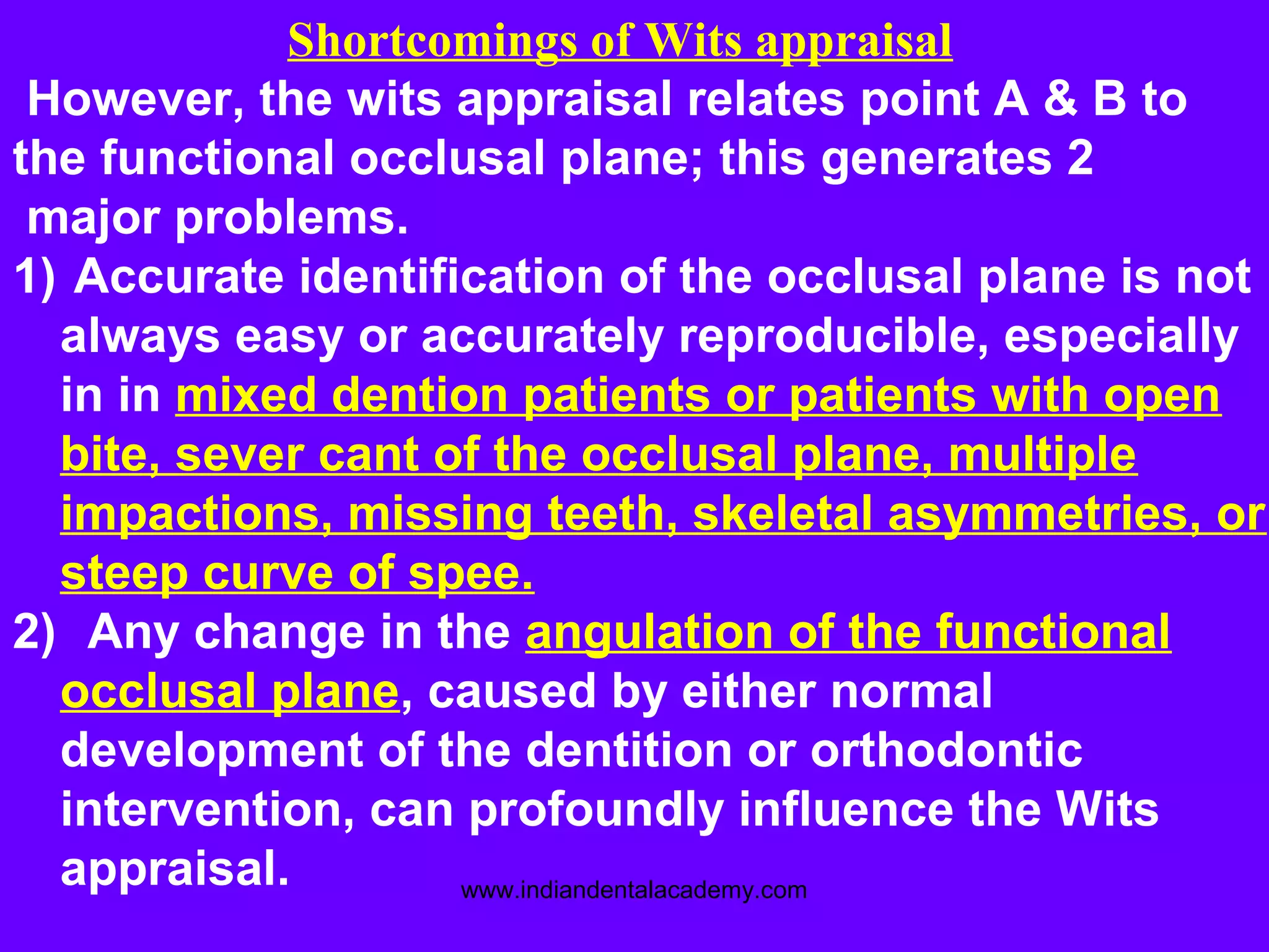 Shortcomings of Wits appraisal
However, the wits appraisal relates point A & B to
the functional occlusal plane; this generates 2
major problems.
1) Accurate identification of the occlusal plane is not
always easy or accurately reproducible, especially
in in mixed dention patients or patients with open
bite, sever cant of the occlusal plane, multiple
impactions, missing teeth, skeletal asymmetries, or
steep curve of spee.
2) Any change in the angulation of the functional
occlusal plane, caused by either normal
development of the dentition or orthodontic
intervention, can profoundly influence the Wits
appraisal. www.indiandentalacademy.com
 