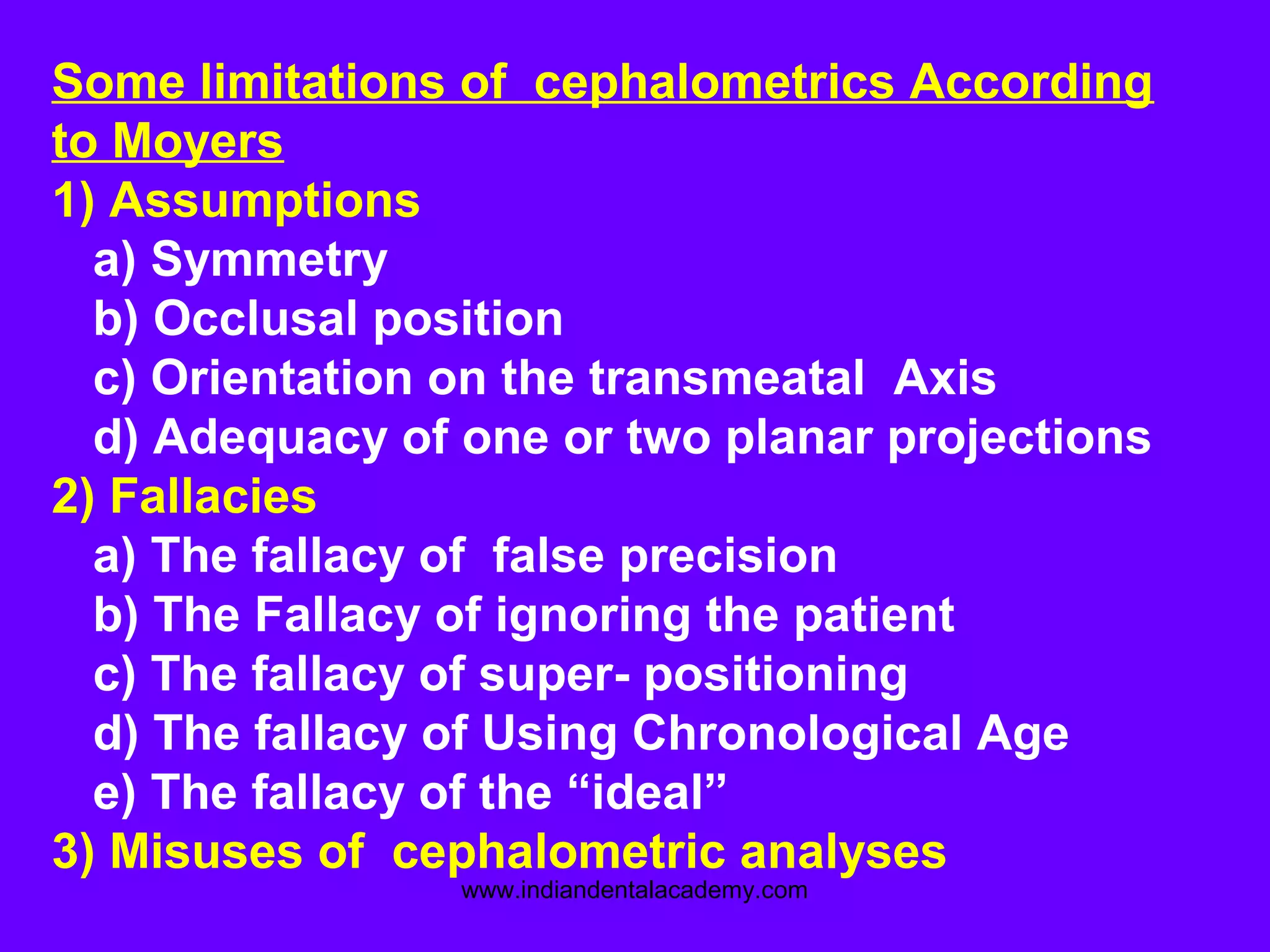 Some limitations of cephalometrics According
to Moyers
1) Assumptions
a) Symmetry
b) Occlusal position
c) Orientation on the transmeatal Axis
d) Adequacy of one or two planar projections
2) Fallacies
a) The fallacy of false precision
b) The Fallacy of ignoring the patient
c) The fallacy of super- positioning
d) The fallacy of Using Chronological Age
e) The fallacy of the “ideal”
3) Misuses of cephalometric analyses
www.indiandentalacademy.com
 
