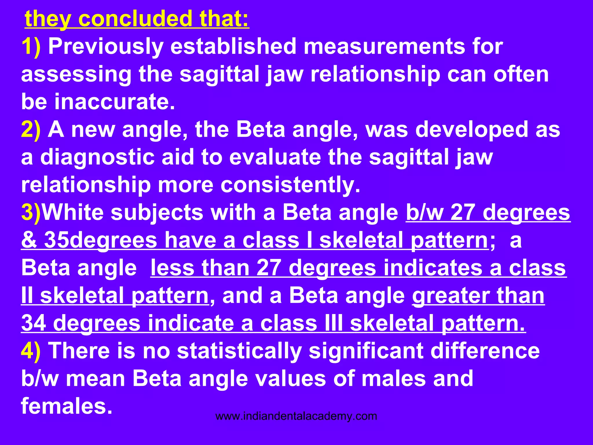 they concluded that:
1) Previously established measurements for
assessing the sagittal jaw relationship can often
be inaccurate.
2) A new angle, the Beta angle, was developed as
a diagnostic aid to evaluate the sagittal jaw
relationship more consistently.
3)White subjects with a Beta angle b/w 27 degrees
& 35degrees have a class I skeletal pattern; a
Beta angle less than 27 degrees indicates a class
II skeletal pattern, and a Beta angle greater than
34 degrees indicate a class III skeletal pattern.
4) There is no statistically significant difference
b/w mean Beta angle values of males and
females. www.indiandentalacademy.com
 