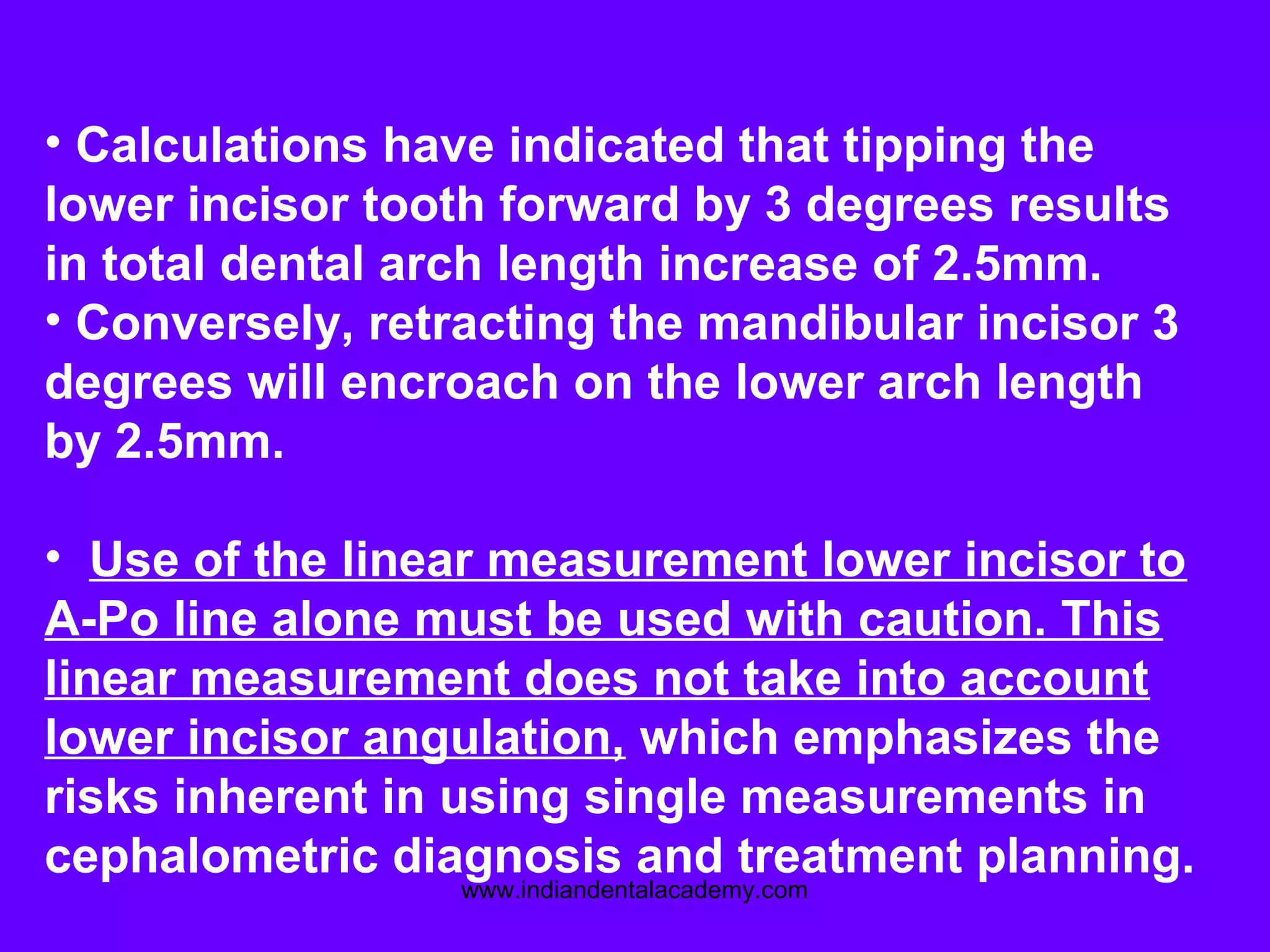 • Calculations have indicated that tipping the
lower incisor tooth forward by 3 degrees results
in total dental arch length increase of 2.5mm.
• Conversely, retracting the mandibular incisor 3
degrees will encroach on the lower arch length
by 2.5mm.
• Use of the linear measurement lower incisor to
A-Po line alone must be used with caution. This
linear measurement does not take into account
lower incisor angulation, which emphasizes the
risks inherent in using single measurements in
cephalometric diagnosis and treatment planning.
www.indiandentalacademy.com
 