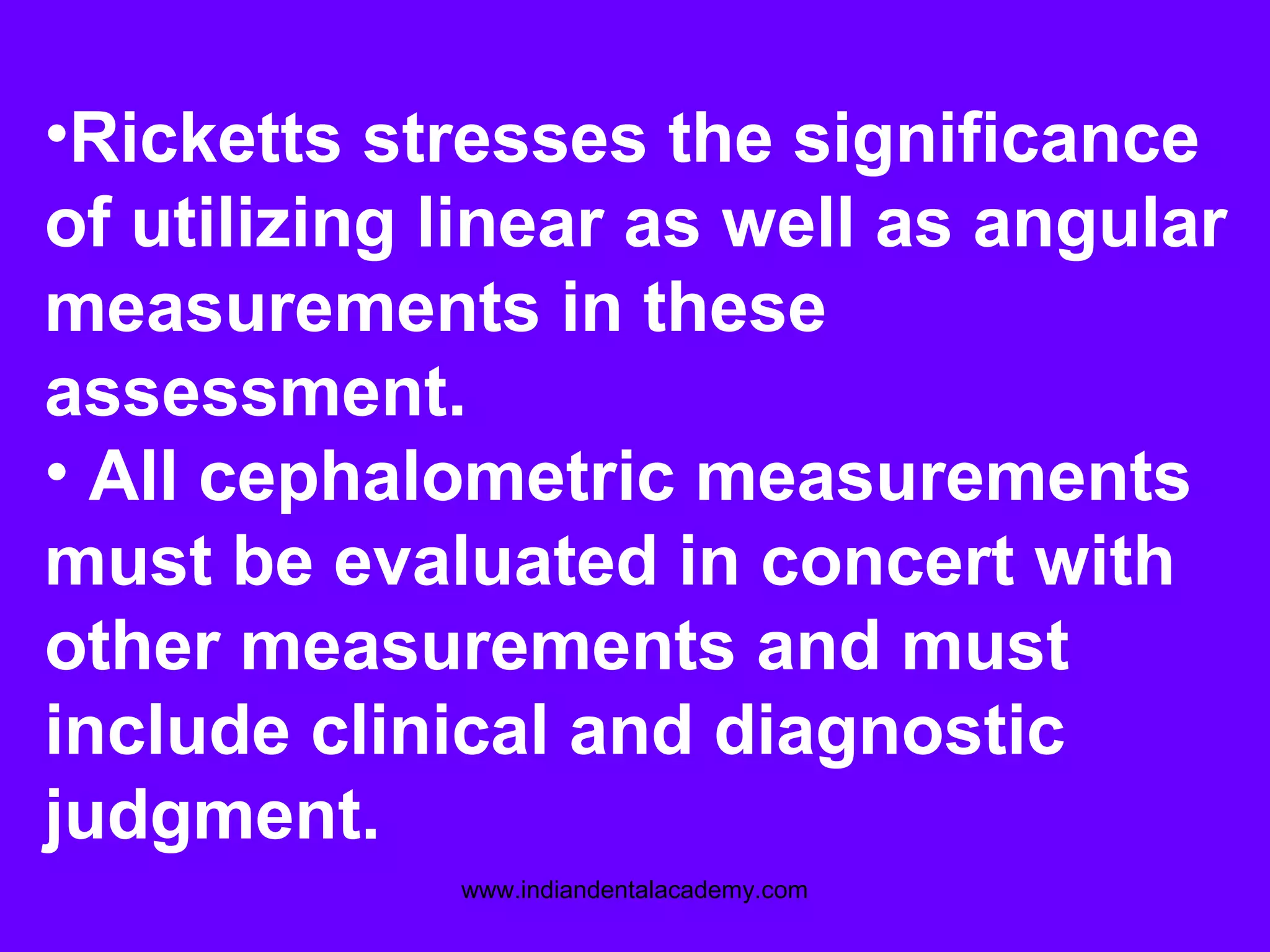 •Ricketts stresses the significance
of utilizing linear as well as angular
measurements in these
assessment.
• All cephalometric measurements
must be evaluated in concert with
other measurements and must
include clinical and diagnostic
judgment.
www.indiandentalacademy.com
 