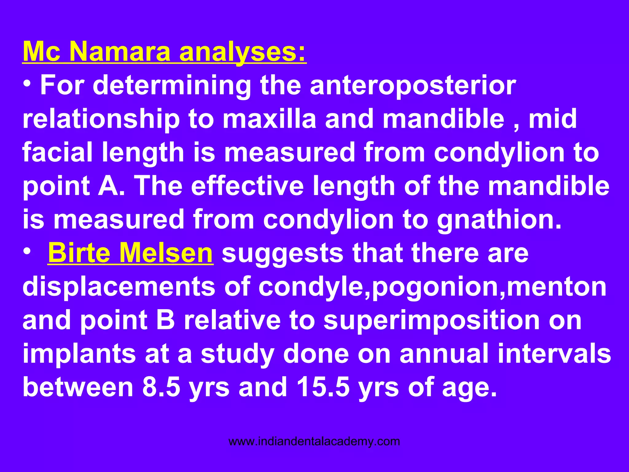 Mc Namara analyses:
• For determining the anteroposterior
relationship to maxilla and mandible , mid
facial length is measured from condylion to
point A. The effective length of the mandible
is measured from condylion to gnathion.
• Birte Melsen suggests that there are
displacements of condyle,pogonion,menton
and point B relative to superimposition on
implants at a study done on annual intervals
between 8.5 yrs and 15.5 yrs of age.
www.indiandentalacademy.com
 