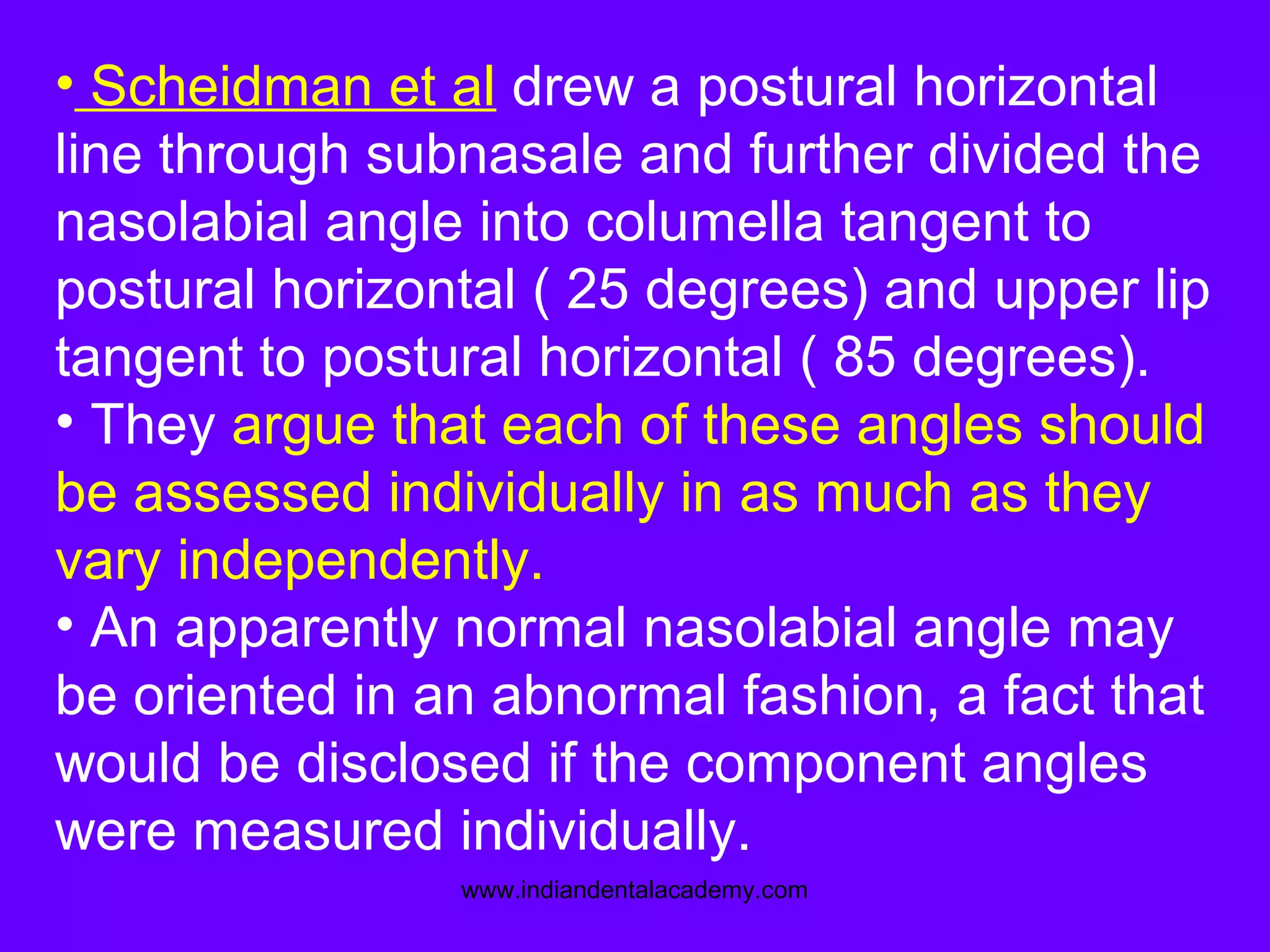 • Scheidman et al drew a postural horizontal
line through subnasale and further divided the
nasolabial angle into columella tangent to
postural horizontal ( 25 degrees) and upper lip
tangent to postural horizontal ( 85 degrees).
• They argue that each of these angles should
be assessed individually in as much as they
vary independently.
• An apparently normal nasolabial angle may
be oriented in an abnormal fashion, a fact that
would be disclosed if the component angles
were measured individually.
www.indiandentalacademy.com
 