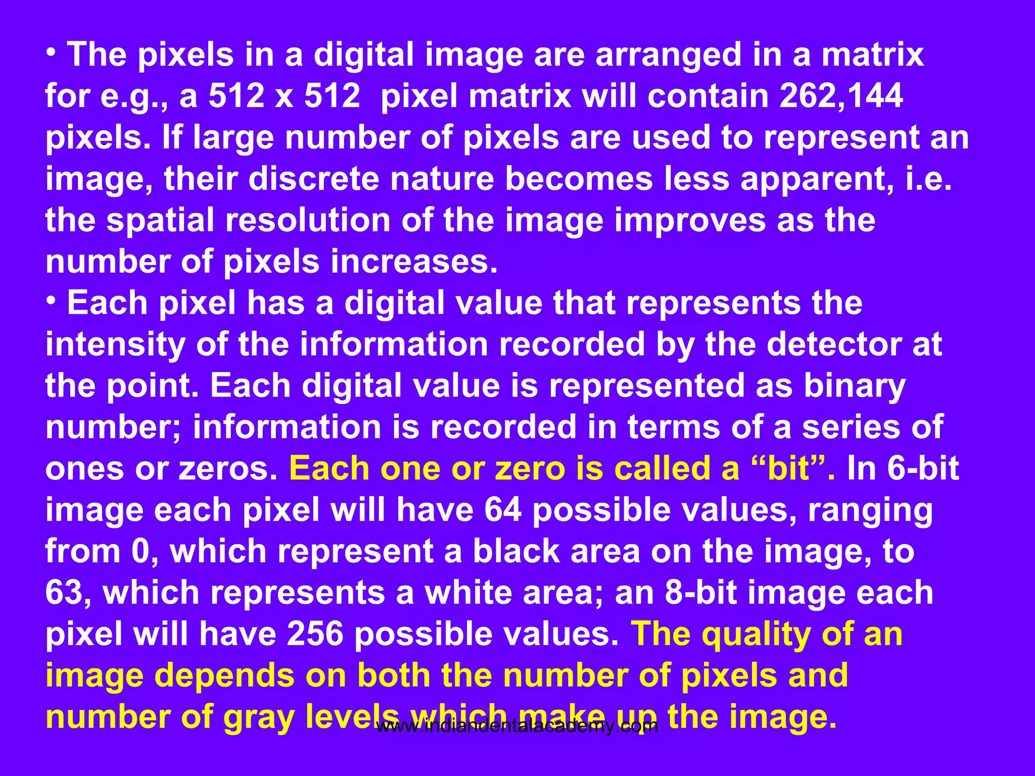 • The pixels in a digital image are arranged in a matrix
for e.g., a 512 x 512 pixel matrix will contain 262,144
pixels. If large number of pixels are used to represent an
image, their discrete nature becomes less apparent, i.e.
the spatial resolution of the image improves as the
number of pixels increases.
• Each pixel has a digital value that represents the
intensity of the information recorded by the detector at
the point. Each digital value is represented as binary
number; information is recorded in terms of a series of
ones or zeros. Each one or zero is called a “bit”. In 6-bit
image each pixel will have 64 possible values, ranging
from 0, which represent a black area on the image, to
63, which represents a white area; an 8-bit image each
pixel will have 256 possible values. The quality of an
image depends on both the number of pixels and
number of gray levels which make up the image.www.indiandentalacademy.com
 