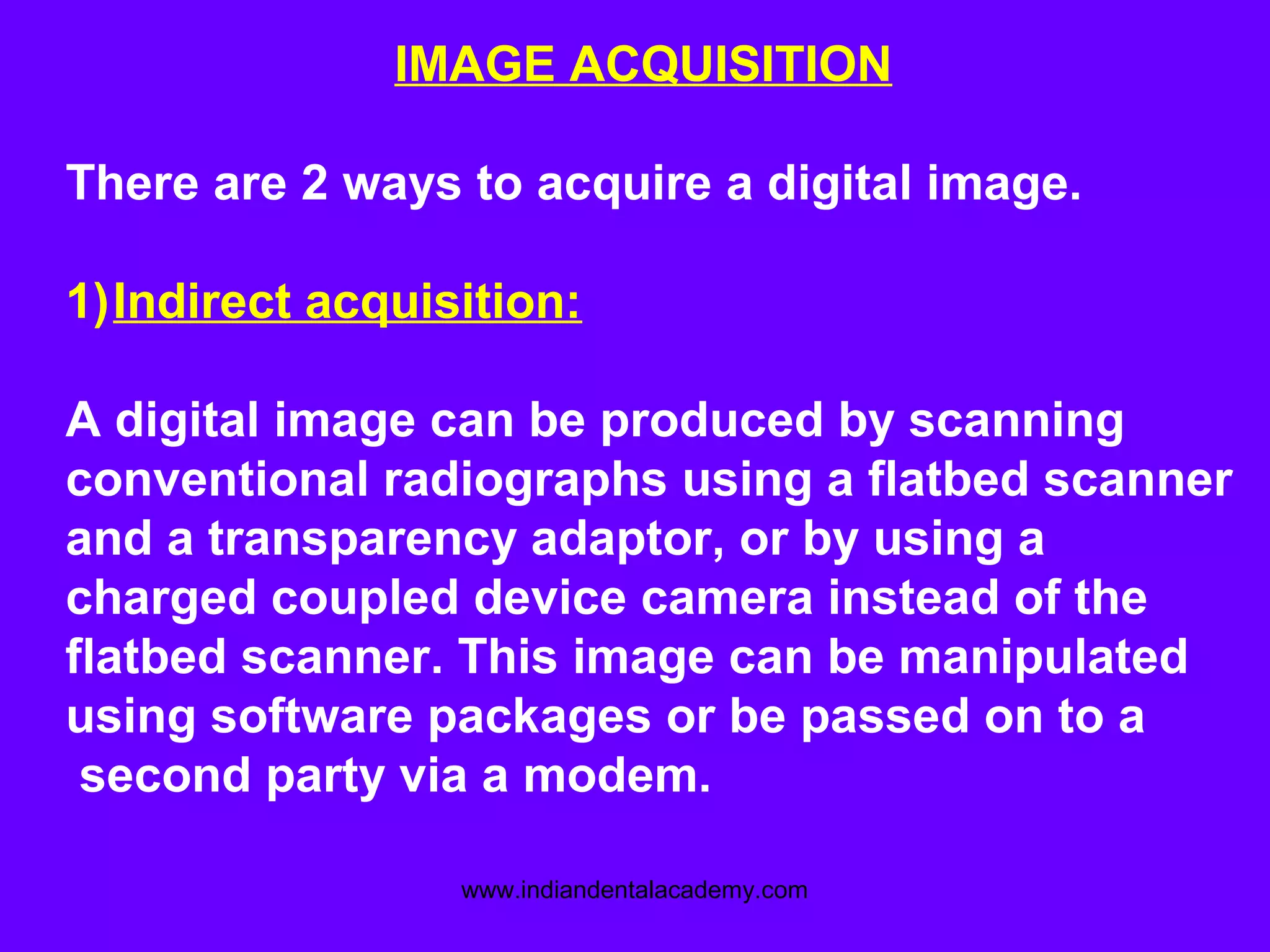 IMAGE ACQUISITION
There are 2 ways to acquire a digital image.
1)Indirect acquisition:
A digital image can be produced by scanning
conventional radiographs using a flatbed scanner
and a transparency adaptor, or by using a
charged coupled device camera instead of the
flatbed scanner. This image can be manipulated
using software packages or be passed on to a
second party via a modem.
www.indiandentalacademy.com
 