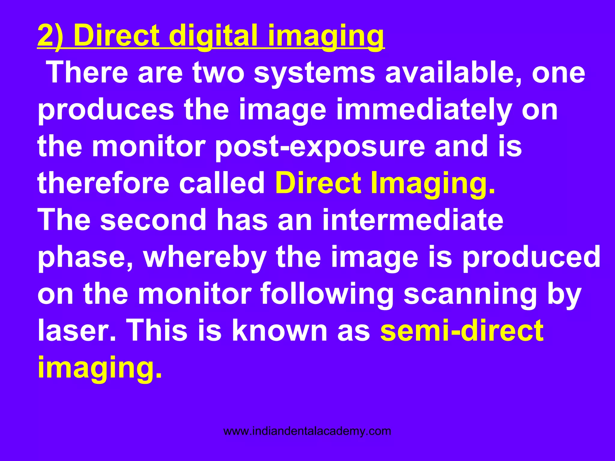 2) Direct digital imaging
There are two systems available, one
produces the image immediately on
the monitor post-exposure and is
therefore called Direct Imaging.
The second has an intermediate
phase, whereby the image is produced
on the monitor following scanning by
laser. This is known as semi-direct
imaging.
www.indiandentalacademy.com
 