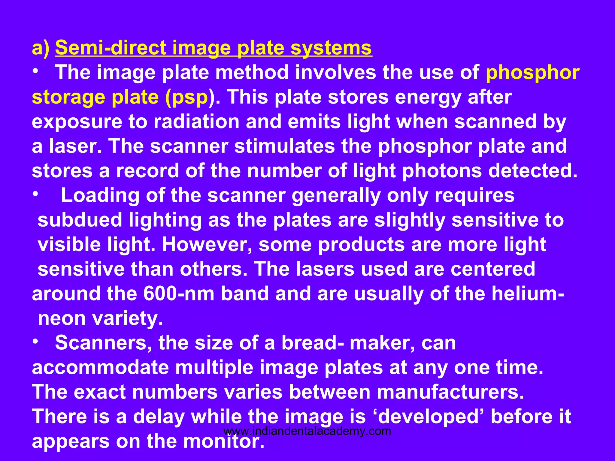 a) Semi-direct image plate systems
• The image plate method involves the use of phosphor
storage plate (psp). This plate stores energy after
exposure to radiation and emits light when scanned by
a laser. The scanner stimulates the phosphor plate and
stores a record of the number of light photons detected.
• Loading of the scanner generally only requires
subdued lighting as the plates are slightly sensitive to
visible light. However, some products are more light
sensitive than others. The lasers used are centered
around the 600-nm band and are usually of the helium-
neon variety.
• Scanners, the size of a bread- maker, can
accommodate multiple image plates at any one time.
The exact numbers varies between manufacturers.
There is a delay while the image is ‘developed’ before it
appears on the monitor.
www.indiandentalacademy.com
 