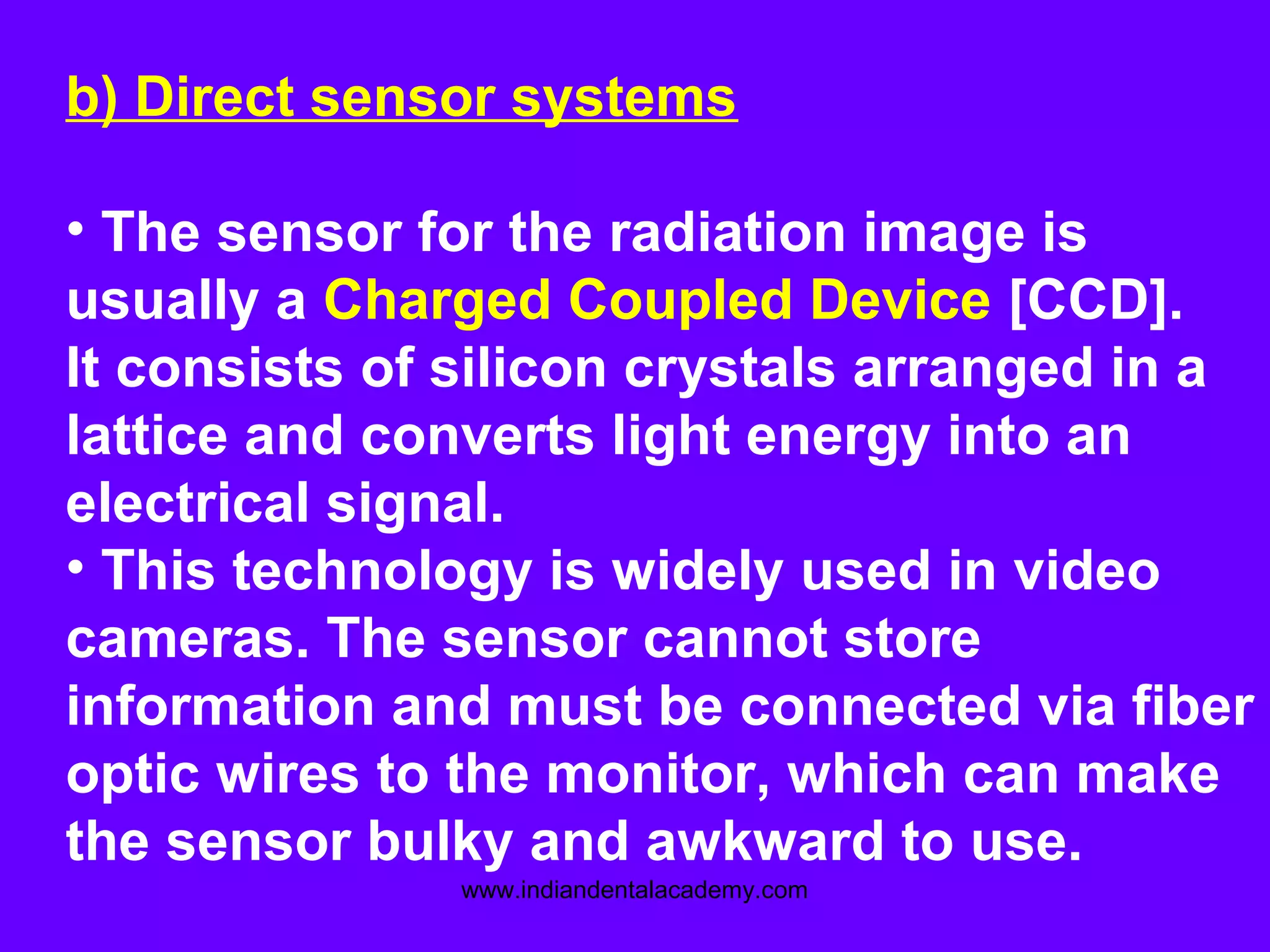 b) Direct sensor systems
• The sensor for the radiation image is
usually a Charged Coupled Device [CCD].
It consists of silicon crystals arranged in a
lattice and converts light energy into an
electrical signal.
• This technology is widely used in video
cameras. The sensor cannot store
information and must be connected via fiber
optic wires to the monitor, which can make
the sensor bulky and awkward to use.
www.indiandentalacademy.com
 