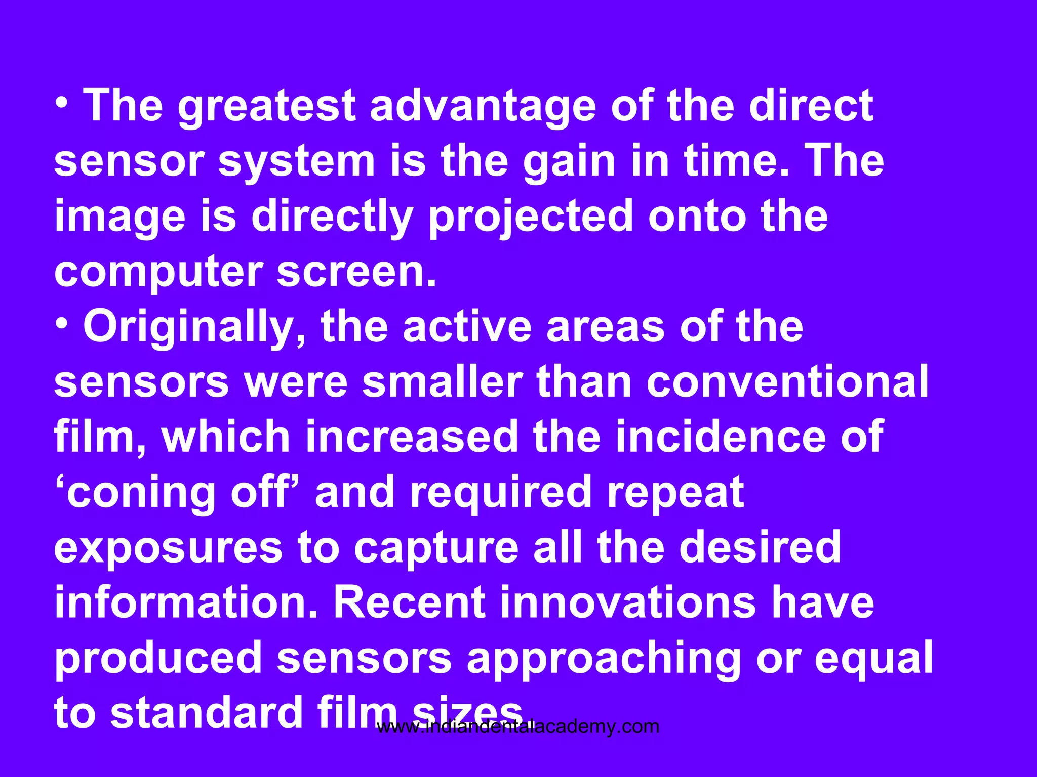 • The greatest advantage of the direct
sensor system is the gain in time. The
image is directly projected onto the
computer screen.
• Originally, the active areas of the
sensors were smaller than conventional
film, which increased the incidence of
‘coning off’ and required repeat
exposures to capture all the desired
information. Recent innovations have
produced sensors approaching or equal
to standard film sizes.www.indiandentalacademy.com
 