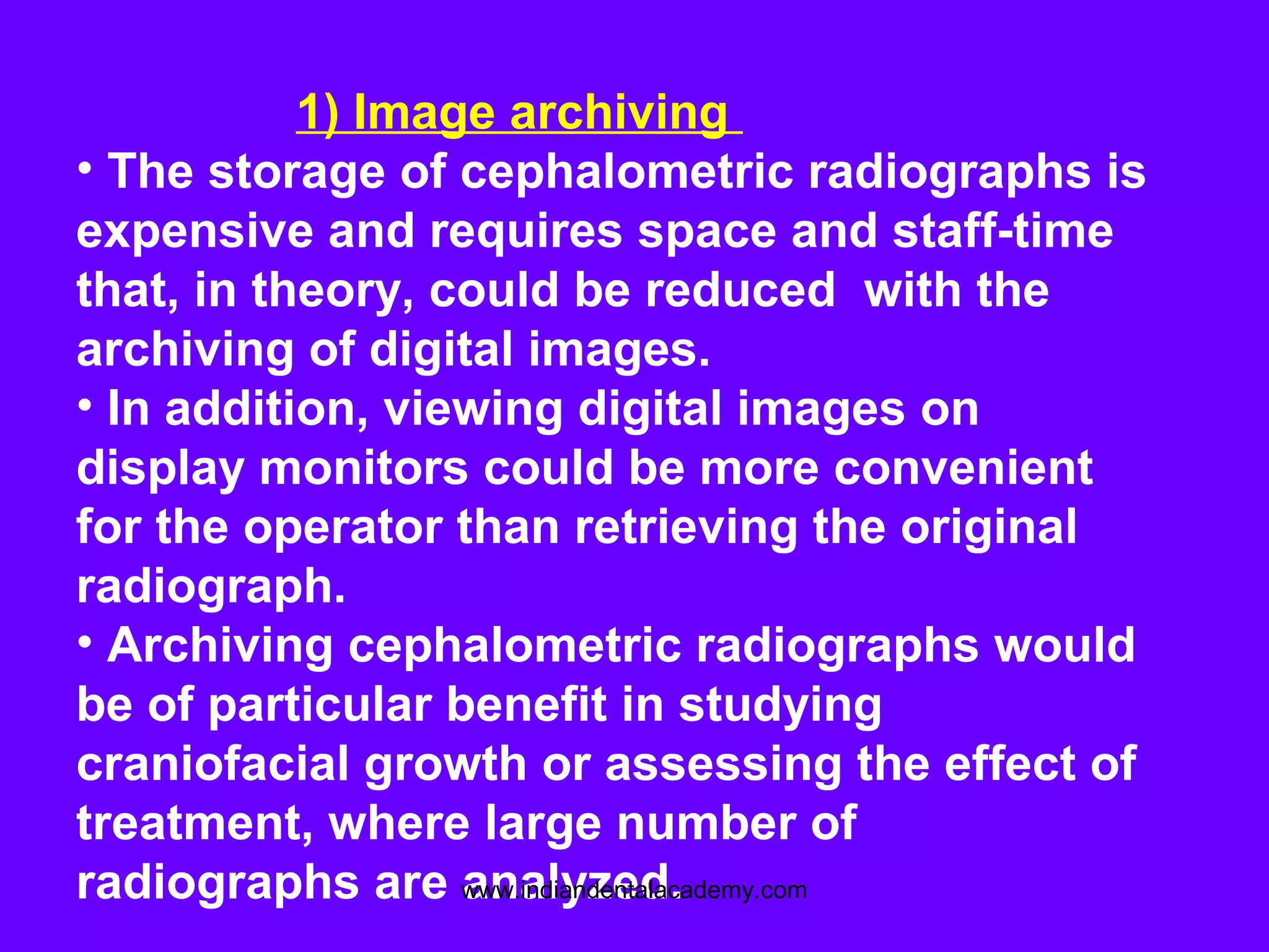 1) Image archiving
• The storage of cephalometric radiographs is
expensive and requires space and staff-time
that, in theory, could be reduced with the
archiving of digital images.
• In addition, viewing digital images on
display monitors could be more convenient
for the operator than retrieving the original
radiograph.
• Archiving cephalometric radiographs would
be of particular benefit in studying
craniofacial growth or assessing the effect of
treatment, where large number of
radiographs are analyzed.www.indiandentalacademy.com
 