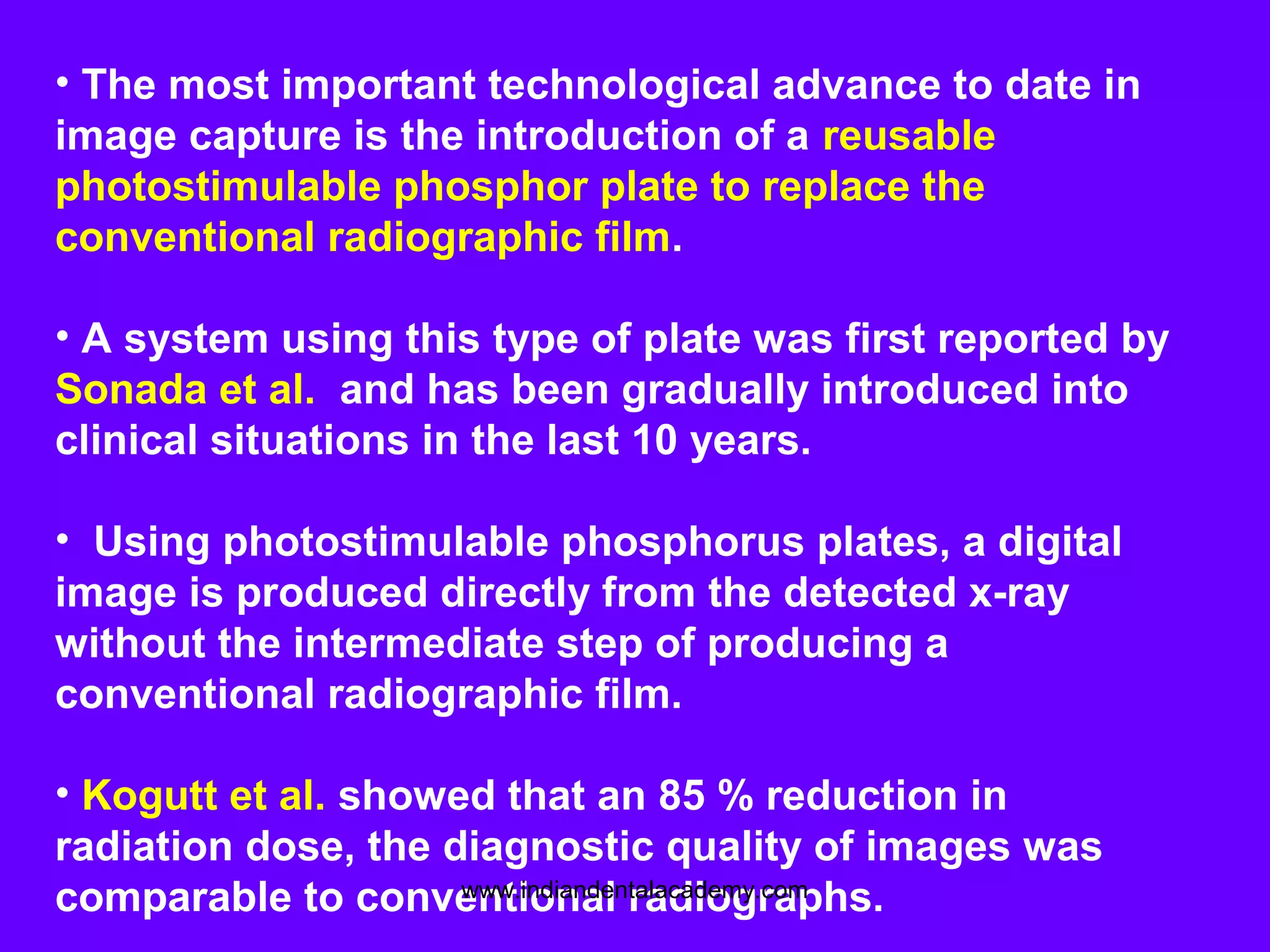 • The most important technological advance to date in
image capture is the introduction of a reusable
photostimulable phosphor plate to replace the
conventional radiographic film.
• A system using this type of plate was first reported by
Sonada et al. and has been gradually introduced into
clinical situations in the last 10 years.
• Using photostimulable phosphorus plates, a digital
image is produced directly from the detected x-ray
without the intermediate step of producing a
conventional radiographic film.
• Kogutt et al. showed that an 85 % reduction in
radiation dose, the diagnostic quality of images was
comparable to conventional radiographs.www.indiandentalacademy.com
 