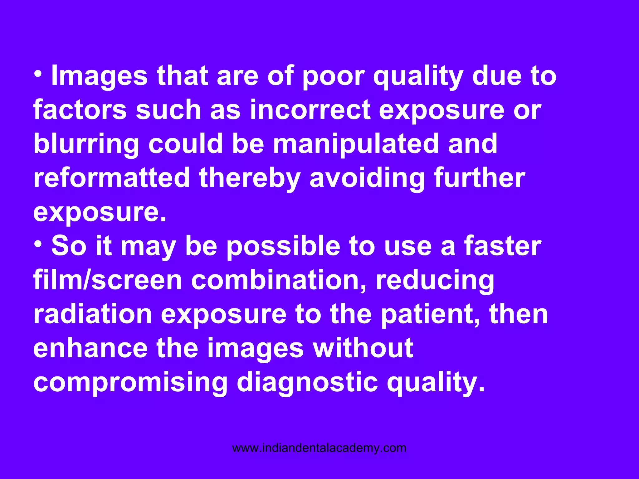 • Images that are of poor quality due to
factors such as incorrect exposure or
blurring could be manipulated and
reformatted thereby avoiding further
exposure.
• So it may be possible to use a faster
film/screen combination, reducing
radiation exposure to the patient, then
enhance the images without
compromising diagnostic quality.
www.indiandentalacademy.com
 