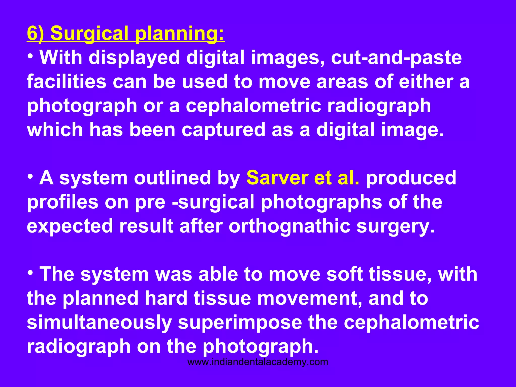 6) Surgical planning:
• With displayed digital images, cut-and-paste
facilities can be used to move areas of either a
photograph or a cephalometric radiograph
which has been captured as a digital image.
• A system outlined by Sarver et al. produced
profiles on pre -surgical photographs of the
expected result after orthognathic surgery.
• The system was able to move soft tissue, with
the planned hard tissue movement, and to
simultaneously superimpose the cephalometric
radiograph on the photograph.
www.indiandentalacademy.com
 