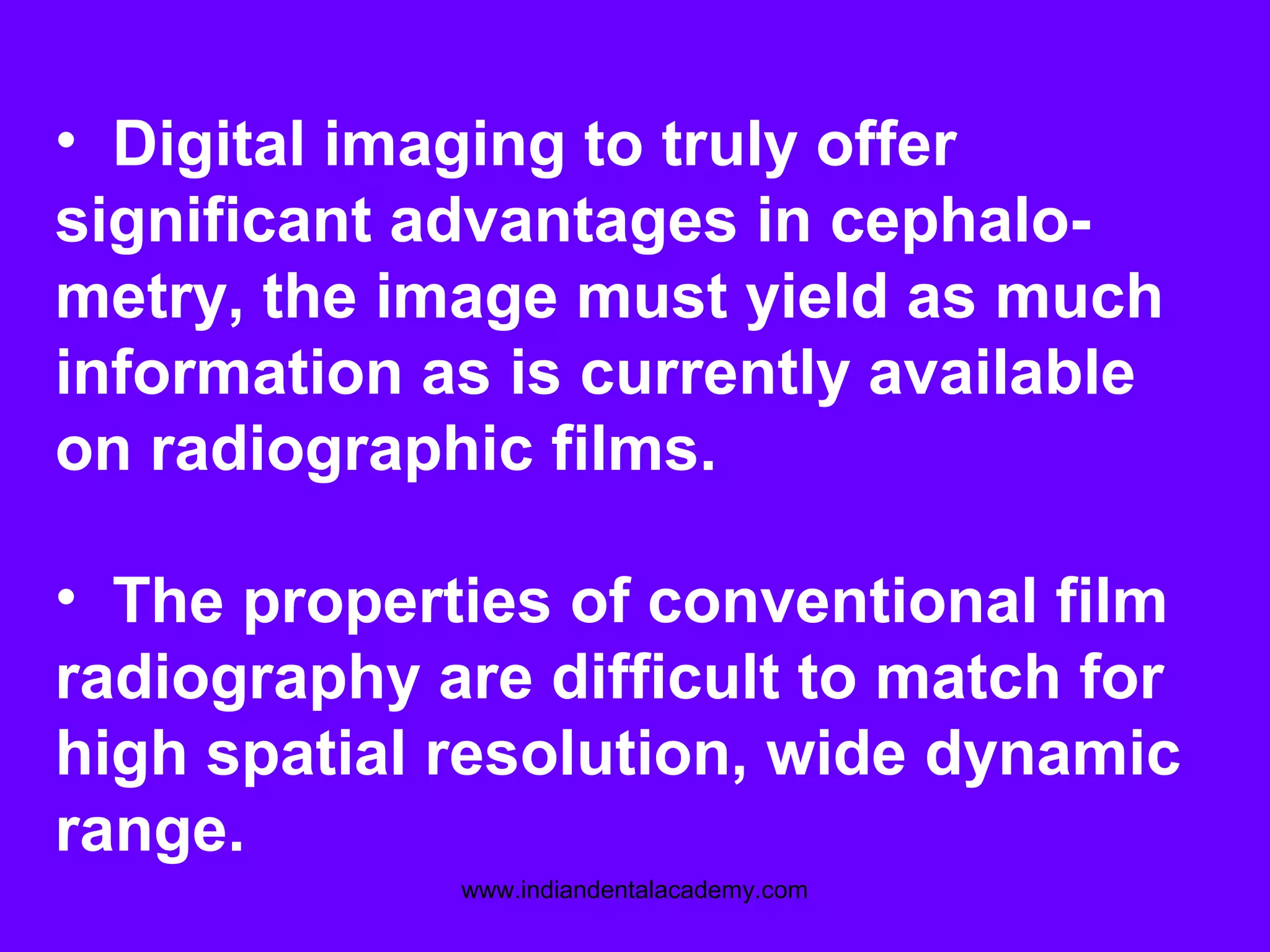 • Digital imaging to truly offer
significant advantages in cephalo-
metry, the image must yield as much
information as is currently available
on radiographic films.
• The properties of conventional film
radiography are difficult to match for
high spatial resolution, wide dynamic
range.
www.indiandentalacademy.com
 