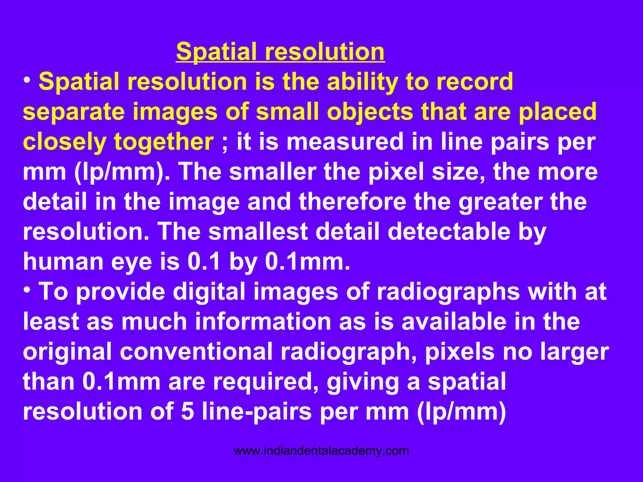 Spatial resolution
• Spatial resolution is the ability to record
separate images of small objects that are placed
closely together ; it is measured in line pairs per
mm (lp/mm). The smaller the pixel size, the more
detail in the image and therefore the greater the
resolution. The smallest detail detectable by
human eye is 0.1 by 0.1mm.
• To provide digital images of radiographs with at
least as much information as is available in the
original conventional radiograph, pixels no larger
than 0.1mm are required, giving a spatial
resolution of 5 line-pairs per mm (lp/mm)
www.indiandentalacademy.com
 