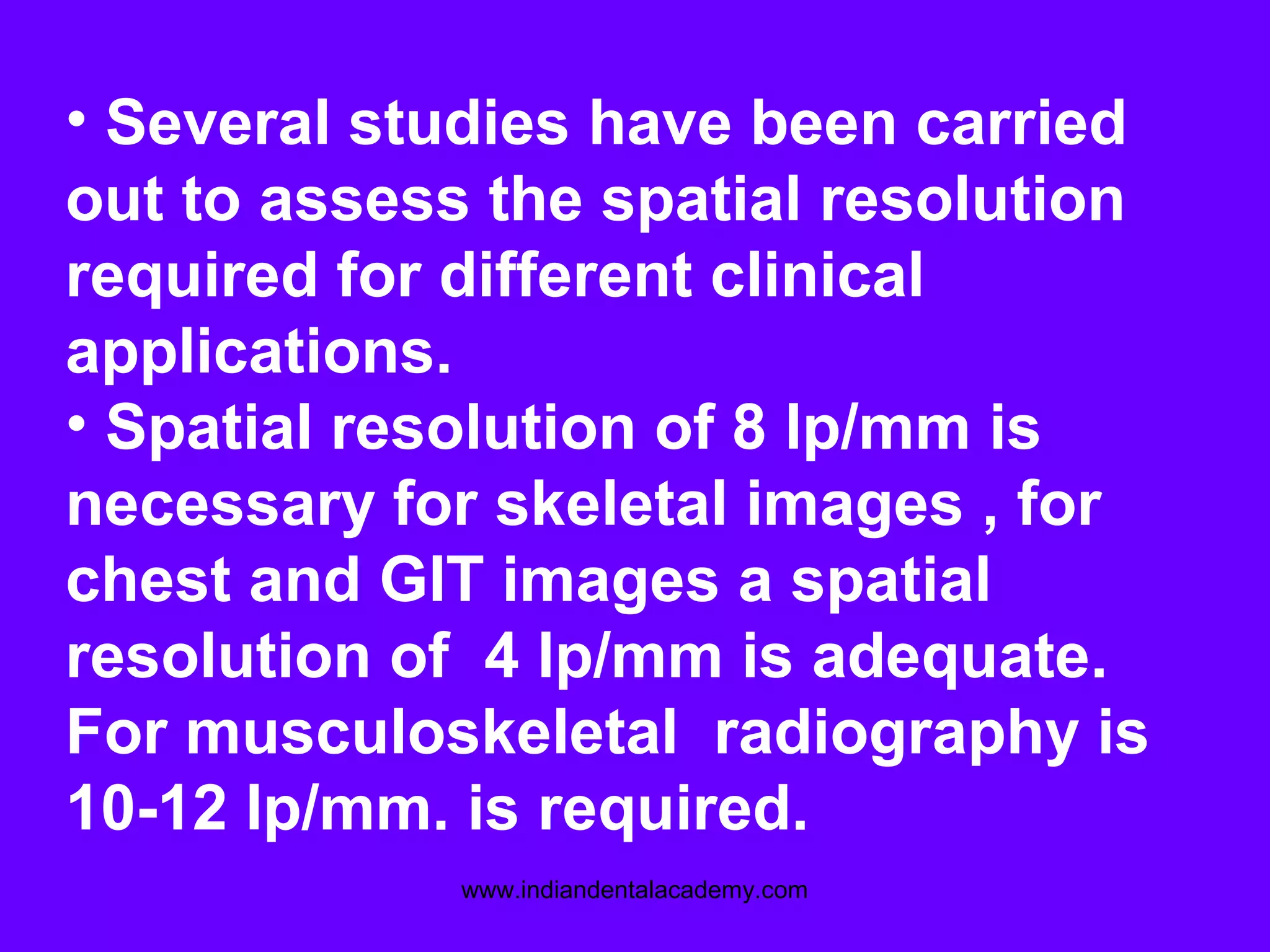 • Several studies have been carried
out to assess the spatial resolution
required for different clinical
applications.
• Spatial resolution of 8 lp/mm is
necessary for skeletal images , for
chest and GIT images a spatial
resolution of 4 lp/mm is adequate.
For musculoskeletal radiography is
10-12 lp/mm. is required.
www.indiandentalacademy.com
 
